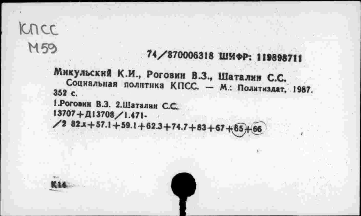 ﻿Юпсс
М5°>
74/870006318 ШИФР: 119898711
Микульский К.И., Роговин В.З., Шаталин С С
Социальная политика КПСС. - М: Политиздат, 1987 «>Ох С.
1 .Роговин В.З. 2.Шаталин С.С.
13707+Д13708/1.471-
/9 82л+57.1+59.1+62.3+74.7+83+67+65^+66